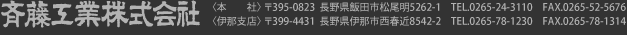 斉藤工業株式会社〈本　　社〉 〒395-0823  長野県飯田市松尾明5262-1　TEL.0265-24-3110　FAX.0265-52-5676 〈伊那支店〉 〒399-4431  長野県伊那市西春近8542-2　TEL.0265-78-1230　FAX.0265-78-1314